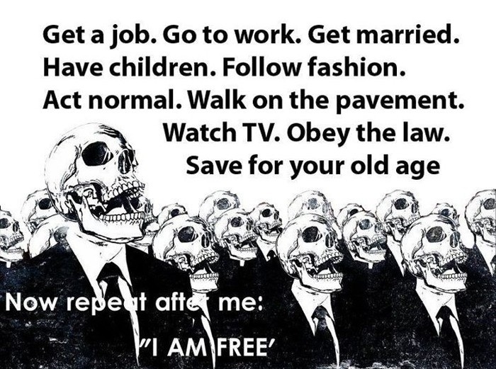 Get a job. Got wo tork. Get married. Have children. Follow fashion. Act normal. Walk on the pavement. Watch TV. Obey the law. Save for your old age. Now repeat after me: I AM FREE