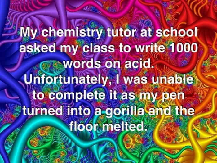 My chemistry tutor at school asked my class to write 1000 world on acid. Unfortunately I was unable to complete it as my pen turned into a gorilla and the floor melted.