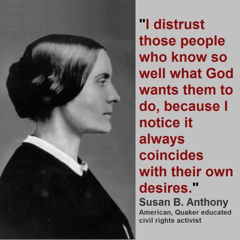 I distrust those people who know so well what God wants them to do, because I notice it always concides with their own desires. -Sosan B. Anthony (Quaker educated civil rights activist)
