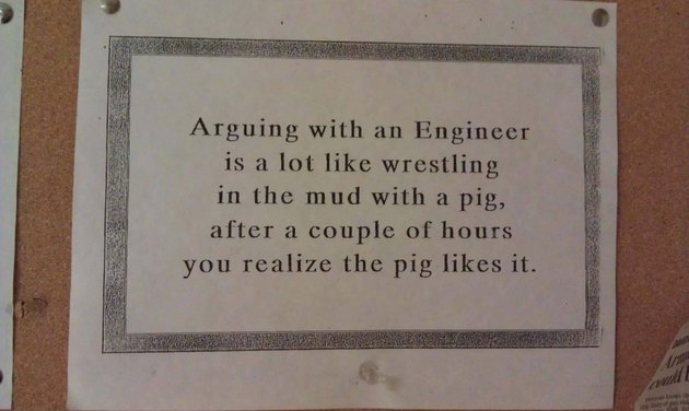 Arguing with an engineer is a lot like wrestling in the mud with a pig.  After a few hours, you realize that he likes it. 