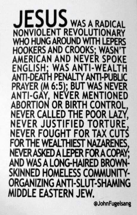 Jesus was a radical nonviolent revolutionary who hung around with lepers, hookers and crooks; wasn't american and never spoke english; was anti-wealth, anti-death-penalty, anti-public-prayer (M 6:5); but was never anti-gay, never mentioned abortion or birth control, never called the poor lazy, never justified torture, never fought for tax cuts for the wealthiest nazarenes, never asked a leper for a copay; and was a long-haired, brown-skinned, homeless, community-organizing, anti-slut-shaming middle eastern jew. @johnfugelsang